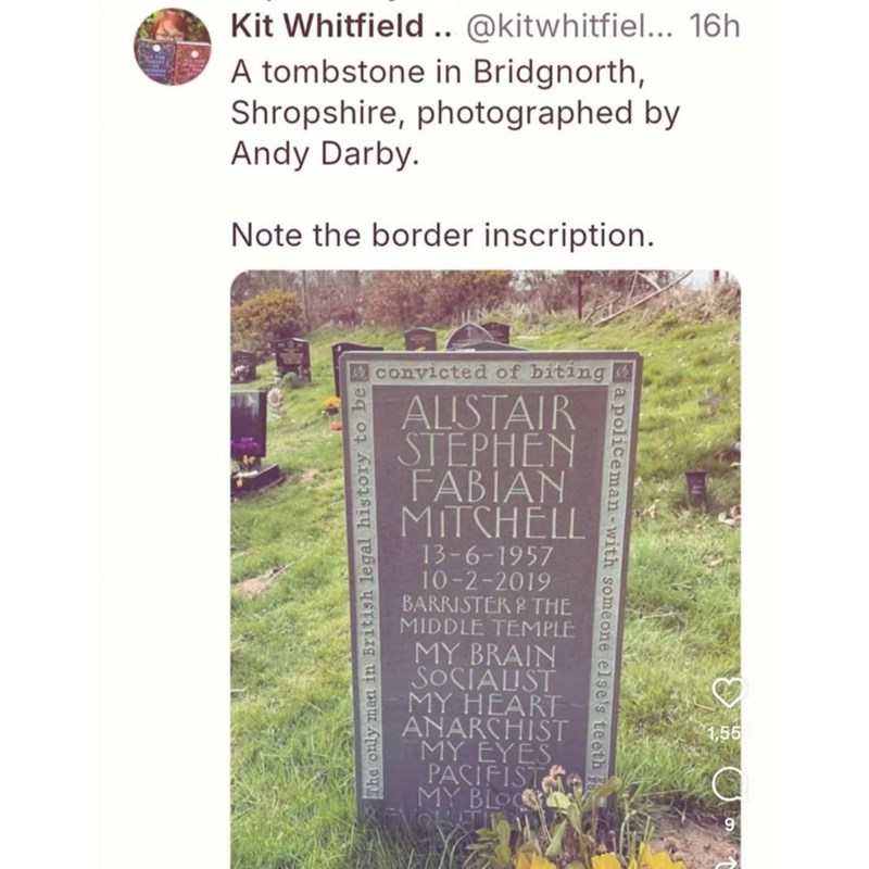 Kit Whitfield.. @kitwhitfiel... 16h A tombstone in Bridgnorth, Shropshire, photographed by Andy Darby. Note the border inscription. convicted of biting The only man in British legal history to be ALISTAIR STEPHEN FABIAN MITCHELL 13-6-1957 10-2-2019 BARRISTER & THE MIDDLE TEMPLE MY BRAIN SOCIALIST MY HEART ANARCHIST MY EYES PACIFIST MY BLOO a policeman-with someone else's teeth 1,55