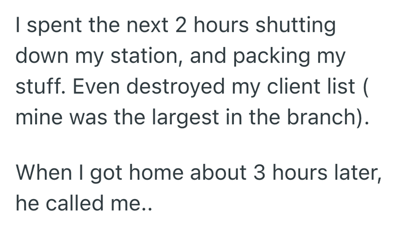I spent the next 2 hours shutting down my station, and packing my stuff. Even destroyed my client list ( mine was the largest in the branch). When I got home about 3 hours later, he called me..