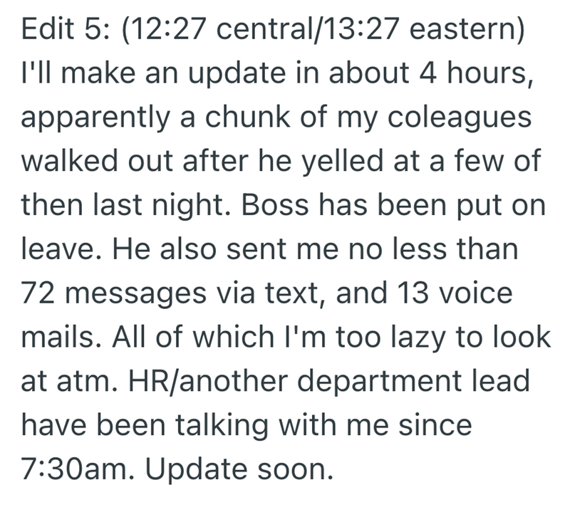 Edit 5: (12:27 central/13:27 eastern) I'll make an update in about 4 hours, apparently a chunk of my coleagues walked out after he yelled at a few of then last night. Boss has been put on leave. He also sent me no less than 72 messages via text, and 13 voice mails. All of which I'm too lazy to look at atm. HR/another department lead have been talking with me since 7:30am. Update soon.