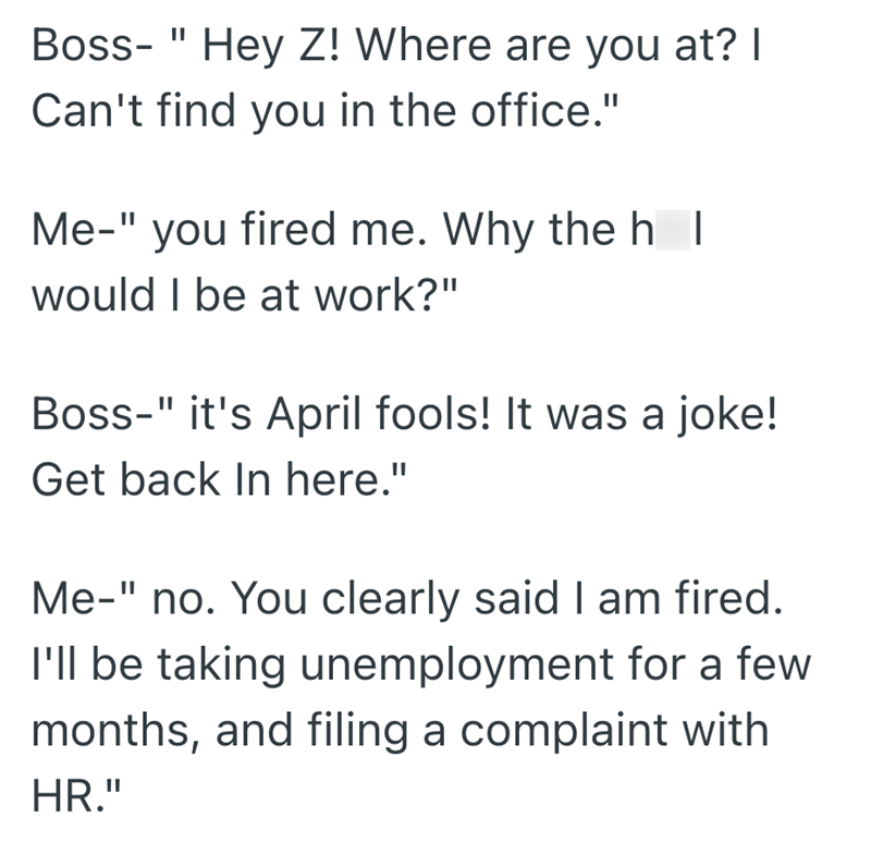 Boss- "Hey Z! Where are you at? I Can't find you in the office." Me-" you fired me. Why the h I would I be at work?" Boss-" it's April fools! It was a joke! Get back In here." Me-" no. You clearly said I am fired. I'll be taking unemployment for a few months, and filing a complaint with HR."