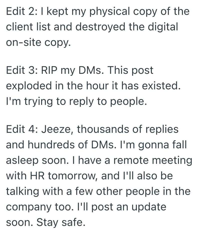 Edit 2: I kept my physical copy of the client list and destroyed the digital on-site copy. Edit 3: RIP my DMs. This post exploded in the hour it has existed. I'm trying to reply to people. Edit 4: Jeeze, thousands of replies and hundreds of DMs. I'm gonna fall asleep soon. I have a remote meeting with HR tomorrow, and I'll also be talking with a few other people in the company too. I'll post an update soon. Stay safe.