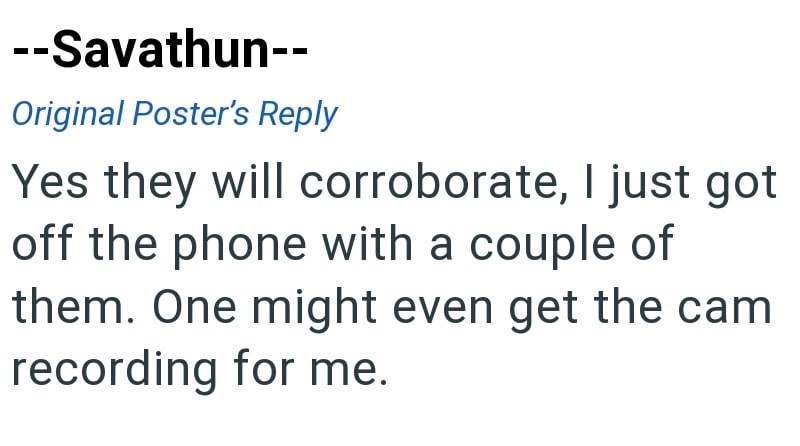 --Savathun-- Original Poster's Reply Yes they will corroborate, I just got off the phone with a couple of them. One might even get the cam recording for me.