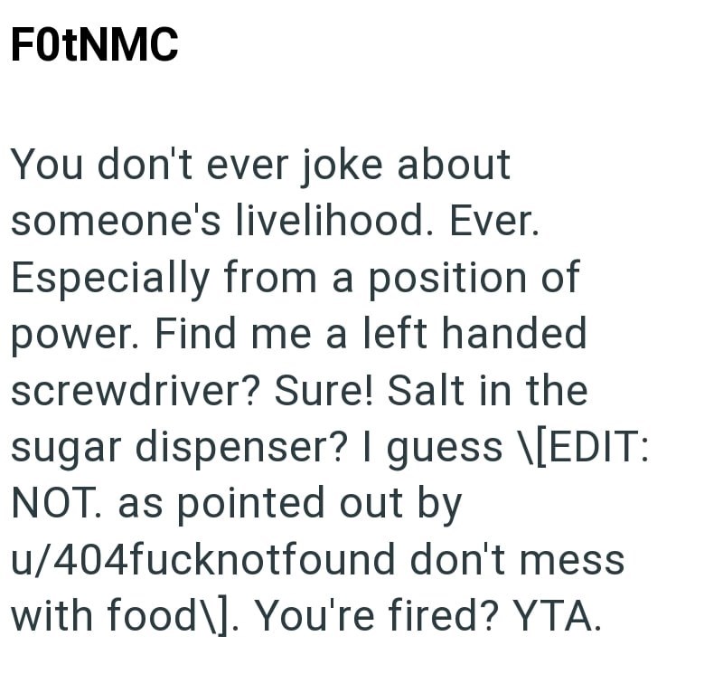 F0tNMC You don't ever joke about someone's livelihood. Ever. Especially from a position of power. Find me a left handed screwdriver? Sure! Salt in the sugar dispenser? I guess \[EDIT: NOT. as pointed out by u/404fucknotfound don't mess with food\]. You're fired? YTA.