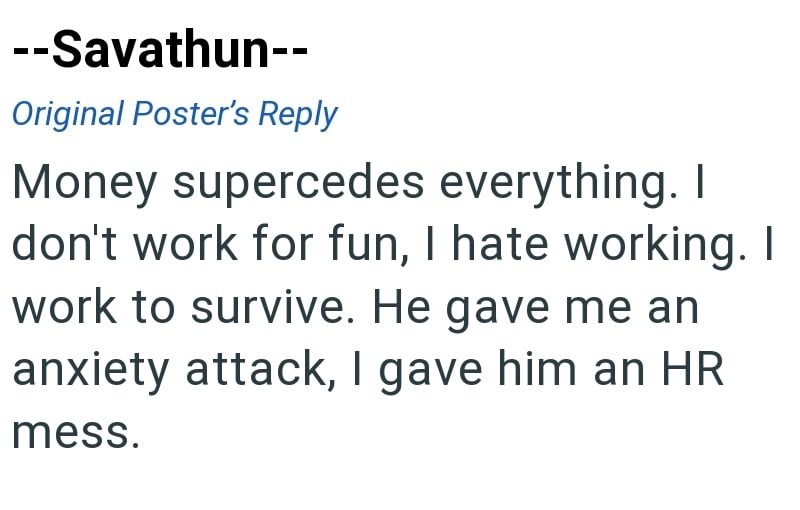 --Savathun-- Original Poster's Reply Money supercedes everything. I don't work for fun, I hate working. I work to survive. He gave me an anxiety attack, I gave him an HR mess.