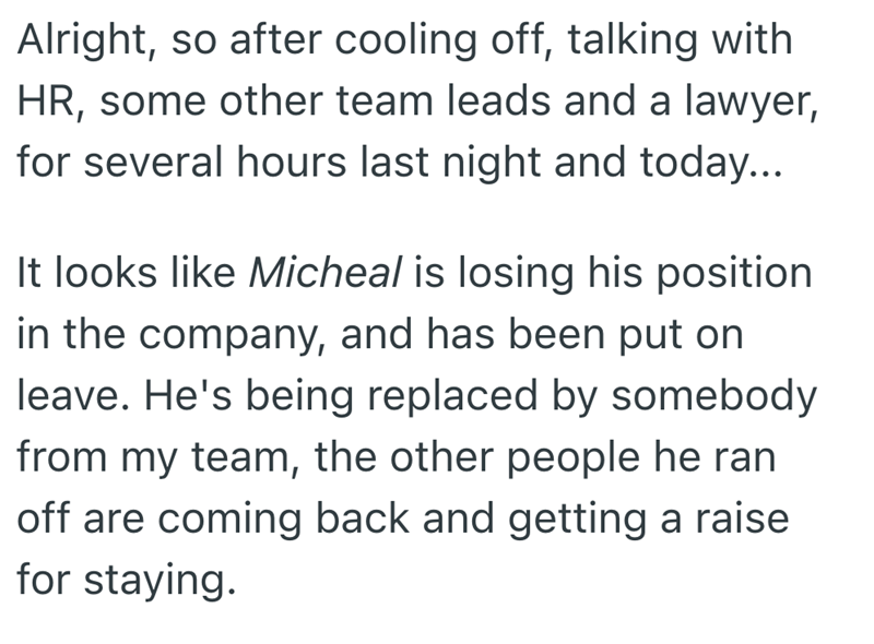 Alright, so after cooling off, talking with HR, some other team leads and a lawyer, for several hours last night and today... It looks like Micheal is losing his position. in the company, and has been put on leave. He's being replaced by somebody from my team, the other people he ran off are coming back and getting a raise for staying.