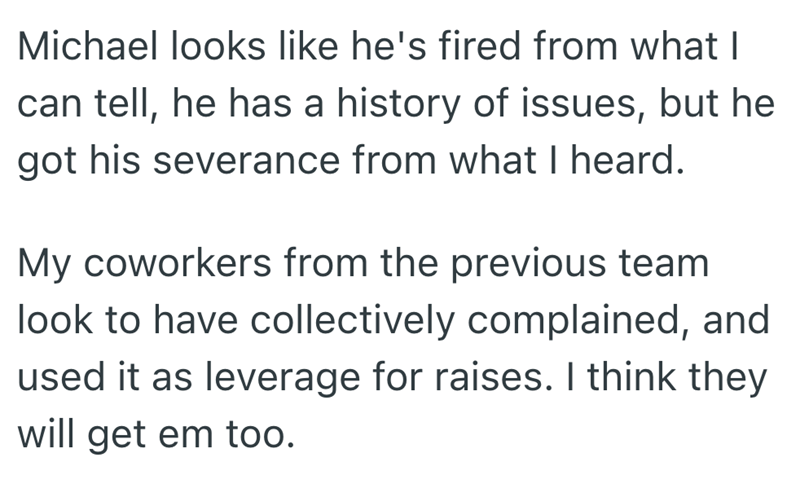 Michael looks like he's fired from what I can tell, he has a history of issues, but he got his severance from what I heard. My coworkers from the previous team look to have collectively complained, and used it as leverage for raises. I think they will get em too.