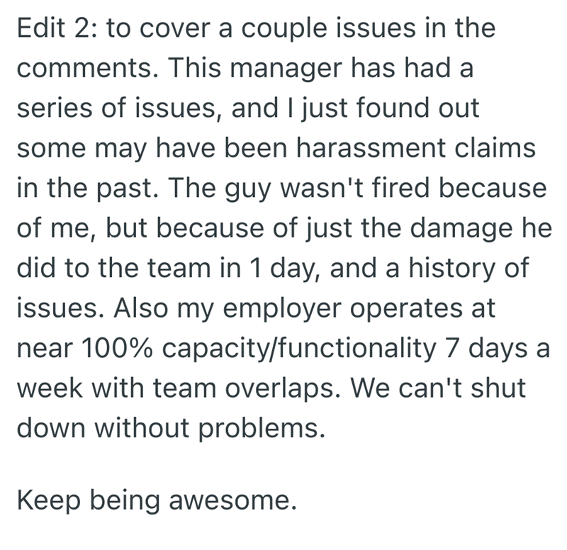 Edit 2: to cover a couple issues in the comments. This manager has had a series of issues, and I just found out some may have been harassment claims in the past. The guy wasn't fired because of me, but because of just the damage he did to the team in 1 day, and a history of issues. Also my employer operates at near 100% capacity/functionality 7 days a week with team overlaps. We can't shut down without problems. Keep being awesome.