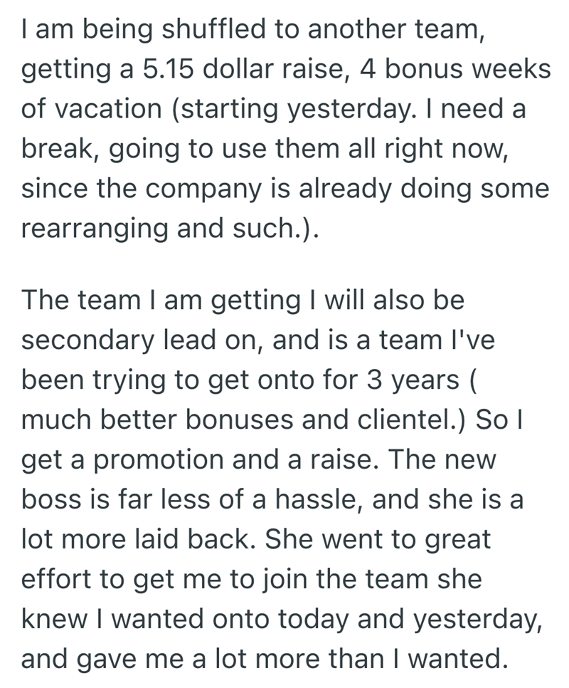 I am being shuffled to another team, getting a 5.15 dollar raise, 4 bonus weeks of vacation (starting yesterday. I need a break, going to use them all right now, since the company is already doing some rearranging and such.). The team I am getting I will also be secondary lead on, and is a team I've been trying to get onto for 3 years ( much better bonuses and clientel.) So I get a promotion and a raise. The new boss is far less of a hassle, and she is a lot more laid back. She went to great eff