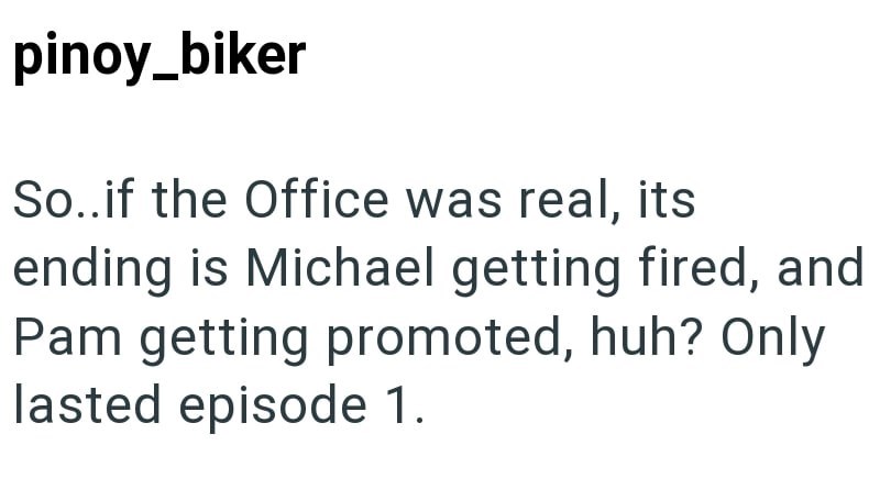 pinoy_biker So..if the Office was real, its ending is Michael getting fired, and Pam getting promoted, huh? Only lasted episode 1.