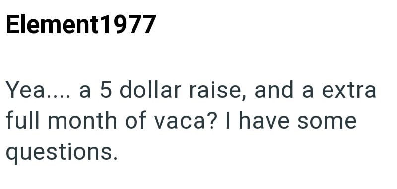 Element1977 Yea.... a 5 dollar raise, and a extra full month of vaca? I have some questions.