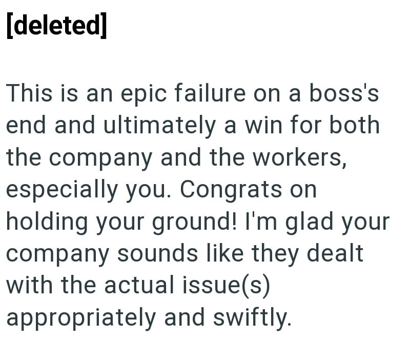 [deleted] This is an epic failure on a boss's end and ultimately a win for both the company and the workers, especially you. Congrats on holding your ground! I'm glad your company sounds like they dealt with the actual issue(s) appropriately and swiftly.