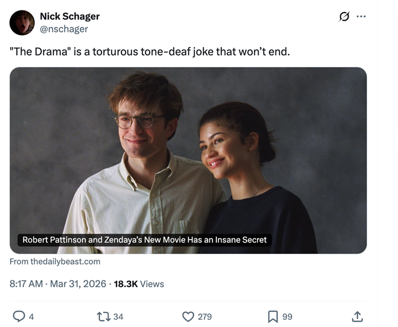 Nick Schager @nschager "The Drama" is a torturous tone-deaf joke that won't end. 0 Robert Pattinson and Zendaya's New Movie Has an Insane Secret From thedailybeast.com 8:17 AM Mar 31, 2026 18.3K Views 4 1734 279 ☐ 99 +1