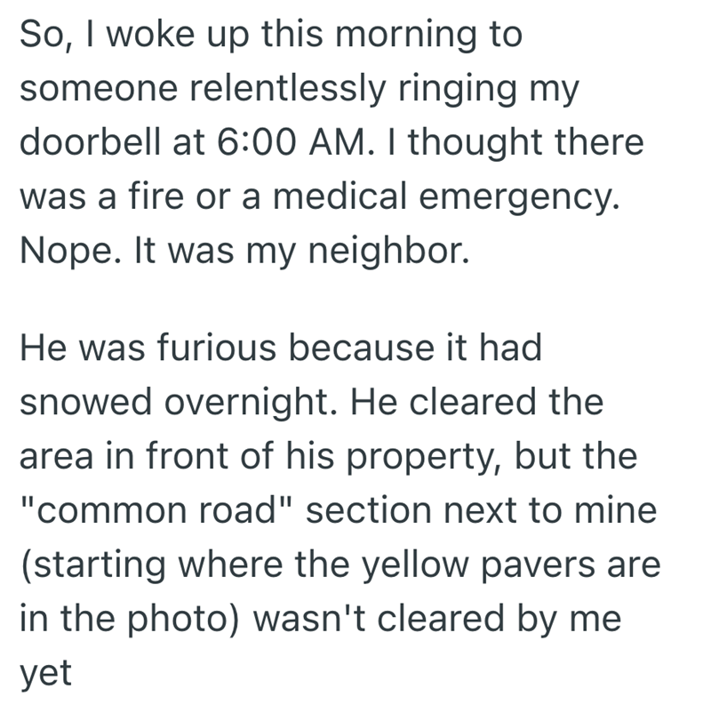 So, I woke up this morning to someone relentlessly ringing my doorbell at 6:00 AM. I thought there was a fire or a medical emergency. Nope. It was my neighbor. He was furious because it had snowed overnight. He cleared the area in front of his property, but the "common road" section next to mine (starting where the yellow pavers are in the photo) wasn't cleared by me yet