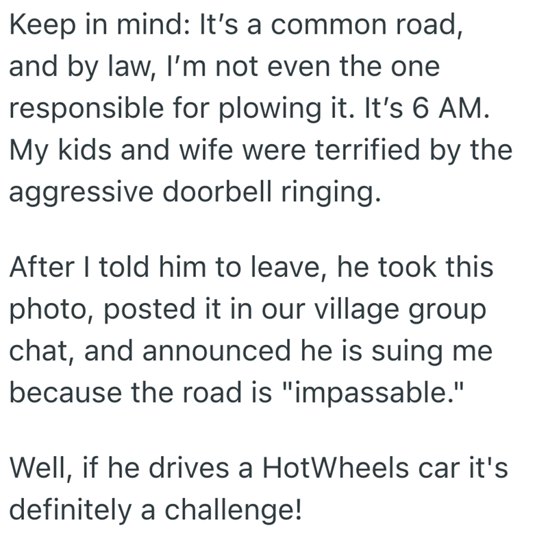 Keep in mind: It's a common road, and by law, I'm not even the one responsible for plowing it. It's 6 AM. My kids and wife were terrified by the aggressive doorbell ringing. After I told him to leave, he took this photo, posted it in our village group chat, and announced he is suing me because the road is "impassable." Well, if he drives a HotWheels car it's definitely a challenge!