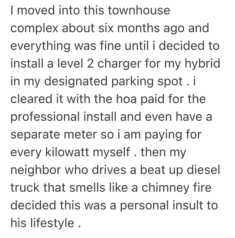 I moved into this townhouse complex about six months ago and everything was fine until i decided to install a level 2 charger for my hybrid in my designated parking spot. i cleared it with the hoa paid for the professional install and even have a separate meter so i am paying for every kilowatt myself. then my neighbor who drives a beat up diesel truck that smells like a chimney fire decided this was a personal insult to his lifestyle.