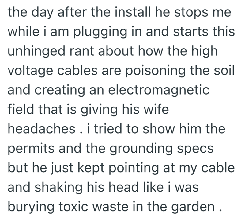 the day after the install he stops me while i am plugging in and starts this unhinged rant about how the high voltage cables are poisoning the soil and creating an electromagnetic field that is giving his wife headaches. i tried to show him the permits and the grounding specs but he just kept pointing at my cable. and shaking his head like i was burying toxic waste in the garden.