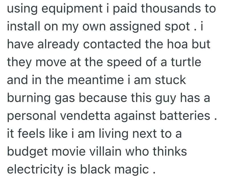 using equipment i paid thousands to install on my own assigned spot. i have already contacted the hoa but they move at the speed of a turtle and in the meantime i am stuck burning gas because this guy has a personal vendetta against batteries. it feels like i am living next to a budget movie villain who thinks electricity is black magic.