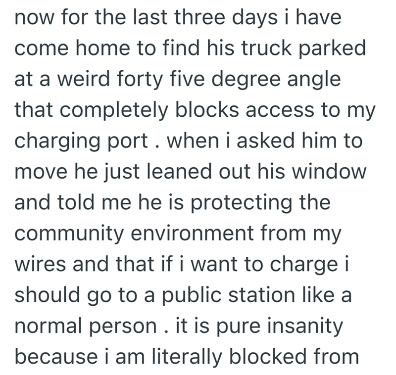 now for the last three days i have come home to find his truck parked at a weird forty five degree angle that completely blocks access to my charging port. when i asked him to move he just leaned out his window and told me he is protecting the community environment from my wires and that if i want to charge i should go to a public station like a normal person. it is pure insanity because i am literally blocked from