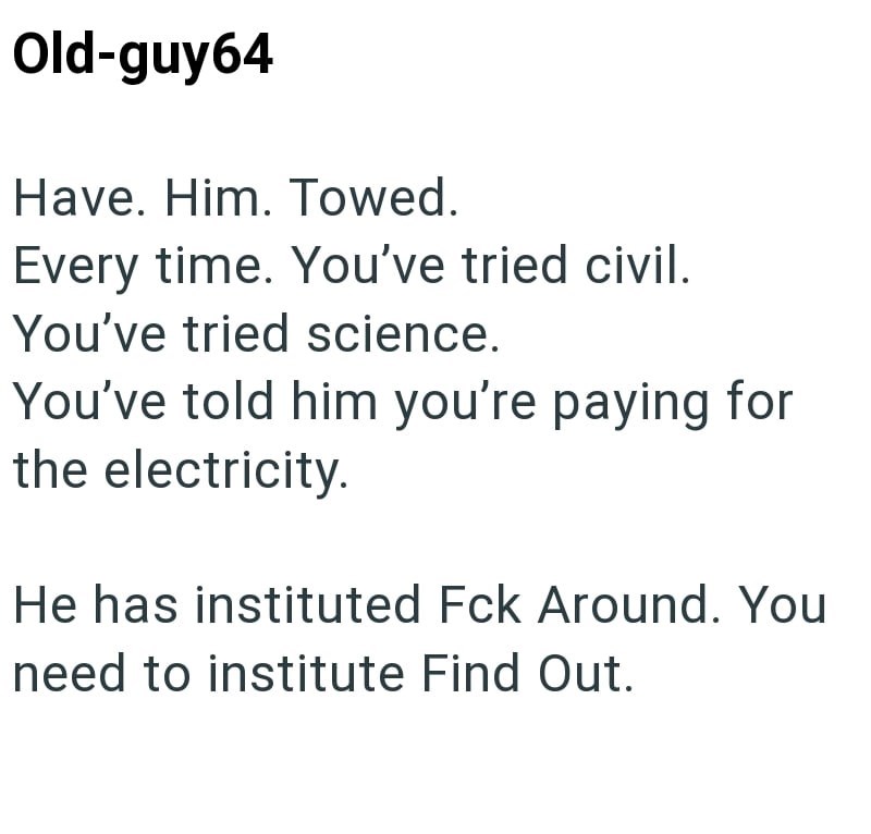 Old-guy64 Have. Him. Towed. Every time. You've tried civil. You've tried science. You've told him you're paying for the electricity. He has instituted Fck Around. You need to institute Find Out.
