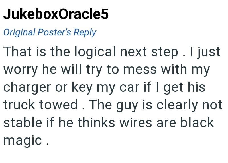 JukeboxOracle5 Original Poster's Reply That is the logical next step. I just worry he will try to mess with my charger or key my car if I get his truck towed. The guy is clearly not stable if he thinks wires are black magic.