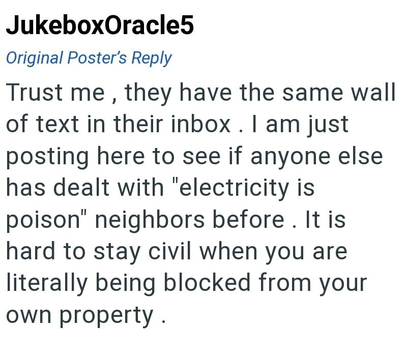 JukeboxOracle5 Original Poster's Reply Trust me, they have the same wall of text in their inbox. I am just posting here to see if anyone else has dealt with "electricity is poison" neighbors before. It is hard to stay civil when you are literally being blocked from your own property.