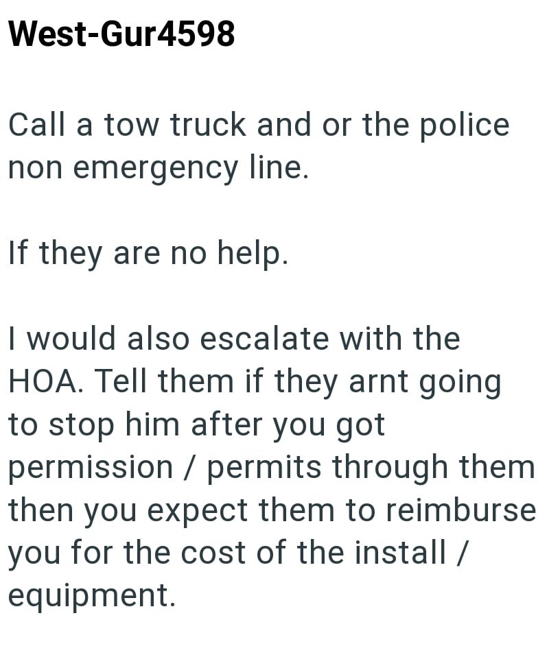 West-Gur4598 Call a tow truck and or the police non emergency line. If they are no help. I would also escalate with the HOA. Tell them if they arnt going to stop him after you got permission / permits through them then you expect them to reimburse you for the cost of the install / equipment.