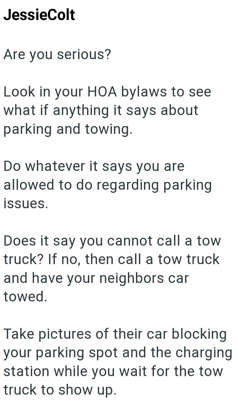 JessieColt Are you serious? Look in your HOA bylaws to see what if anything it says about parking and towing. Do whatever it says you are allowed to do regarding parking issues. Does it say you cannot call a tow truck? If no, then call a tow truck and have your neighbors car towed. Take pictures of their car blocking your parking spot and the charging station while you wait for the tow truck to show up.