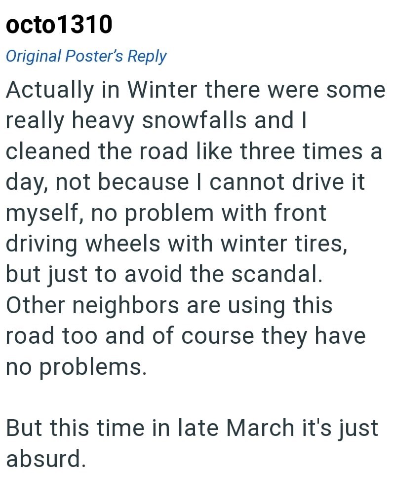 octo1310 Original Poster's Reply Actually in Winter there were some really heavy snowfalls and I cleaned the road like three times a day, not because I cannot drive it myself, no problem with front driving wheels with winter tires, but just to avoid the scandal. Other neighbors are using this road too and of course they have no problems. But this time in late March it's just absurd.