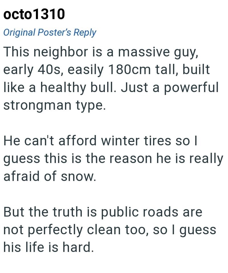octo 1310 Original Poster's Reply This neighbor is a massive guy, early 40s, easily 180cm tall, built like a healthy bull. Just a powerful strongman type. He can't afford winter tires so I guess this is the reason he is really afraid of snow. But the truth is public roads are not perfectly clean too, so I guess his life is hard.