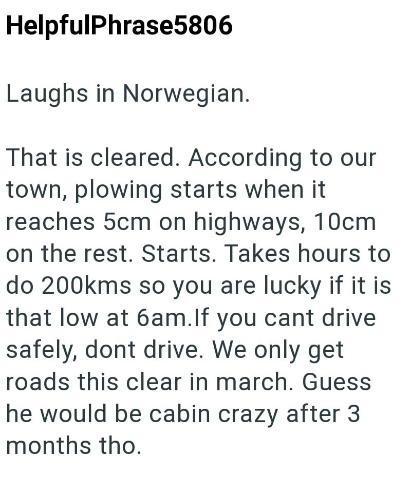 HelpfulPhrase5806 Laughs in Norwegian. That is cleared. According to our town, plowing starts when it reaches 5cm on highways, 10cm on the rest. Starts. Takes hours to do 200kms so you are lucky if it is that low at 6am. If you cant drive safely, dont drive. We only get roads this clear in march. Guess he would be cabin crazy after 3 months tho.