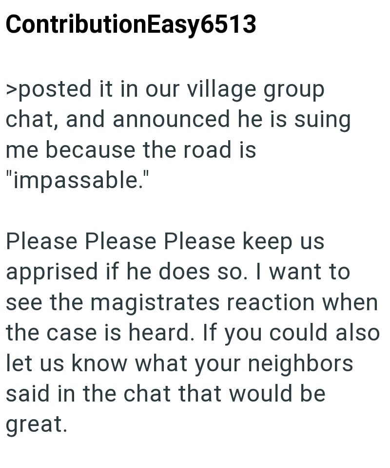 ContributionEasy6513 >posted it in our village group chat, and announced he is suing me because the road is "impassable." Please Please Please keep us apprised if he does so. I want to see the magistrates reaction when the case is heard. If you could also let us know what your neighbors said in the chat that would be great.
