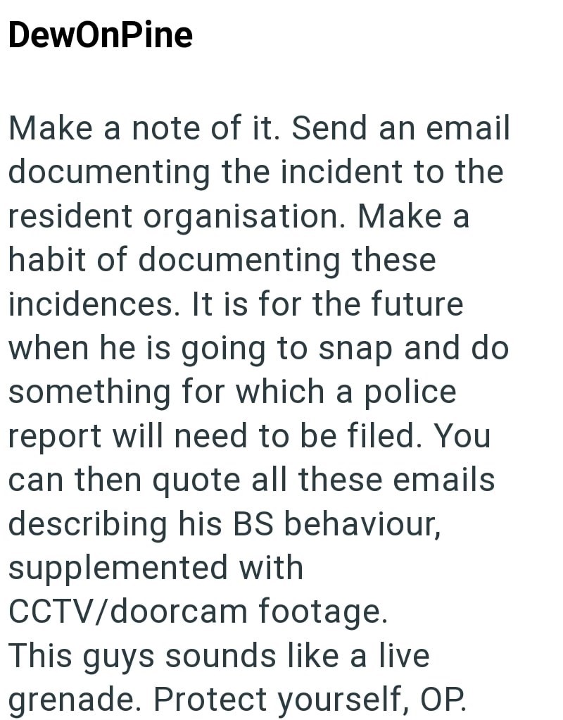DewOnPine Make a note of it. Send an email documenting the incident to the resident organisation. Make a habit of documenting these incidences. It is for the future when he is going to snap and do something for which a police report will need to be filed. You can then quote all these emails describing his BS behaviour, supplemented with CCTV/doorcam footage. This guys sounds like a live grenade. Protect yourself, OP.