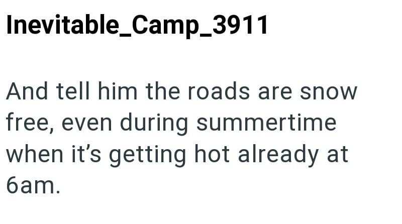 Inevitable_Camp_3911 And tell him the roads are snow free, even during summertime when it's getting hot already at 6am.