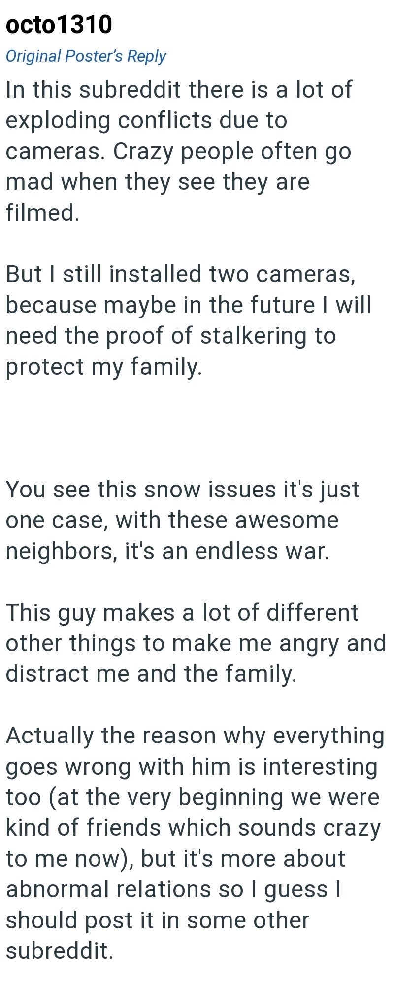octo1310 Original Poster's Reply In this subreddit there is a lot of exploding conflicts due to cameras. Crazy people often go mad when they see they are filmed. But I still installed two cameras, because maybe in the future I will need the proof of stalkering to protect my family. You see this snow issues it's just one case, with these awesome neighbors, it's an endless war. This guy makes a lot of different other things to make me angry and distract me and the family. Actually the reason why e