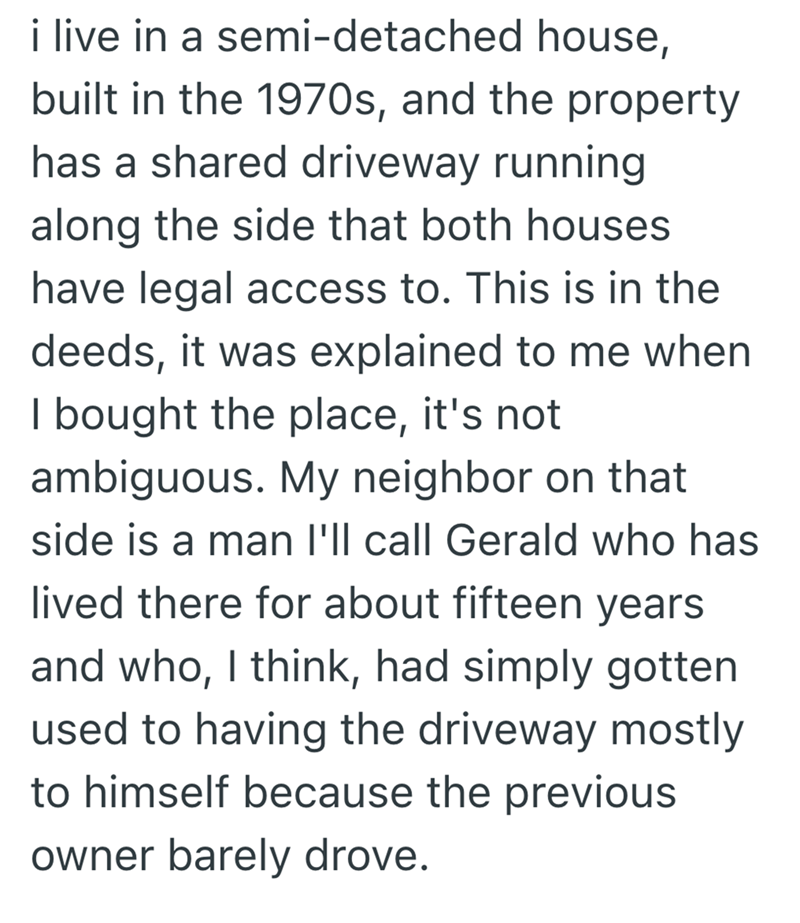i live in a semi-detached house, built in the 1970s, and the property has a shared driveway running along the side that both houses have legal access to. This is in the deeds, it was explained to me when I bought the place, it's not ambiguous. My neighbor on that side is a man I'll call Gerald who has lived there for about fifteen years and who, I think, had simply gotten used to having the driveway mostly to himself because the previous owner barely drove.
