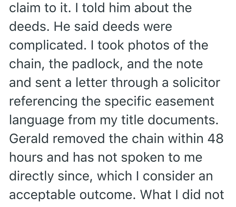 claim to it. I told him about the deeds. He said deeds were complicated. I took photos of the chain, the padlock, and the note and sent a letter through a solicitor referencing the specific easement language from my title documents. Gerald removed the chain within 48 hours and has not spoken to me directly since, which I consider an acceptable outcome. What I did not