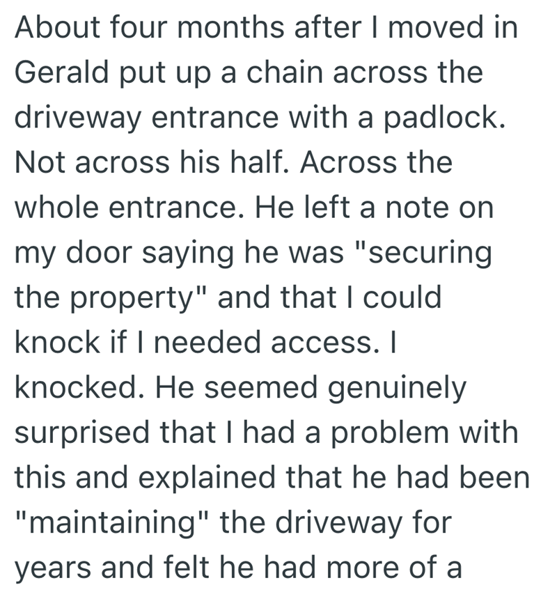 About four months after I moved in Gerald put up a chain across the driveway entrance with a padlock. Not across his half. Across the whole entrance. He left a note on my door saying he was "securing the property" and that I could knock if I needed access. I knocked. He seemed genuinely surprised that I had a problem with this and explained that he had been "maintaining" the driveway for years and felt he had more of a