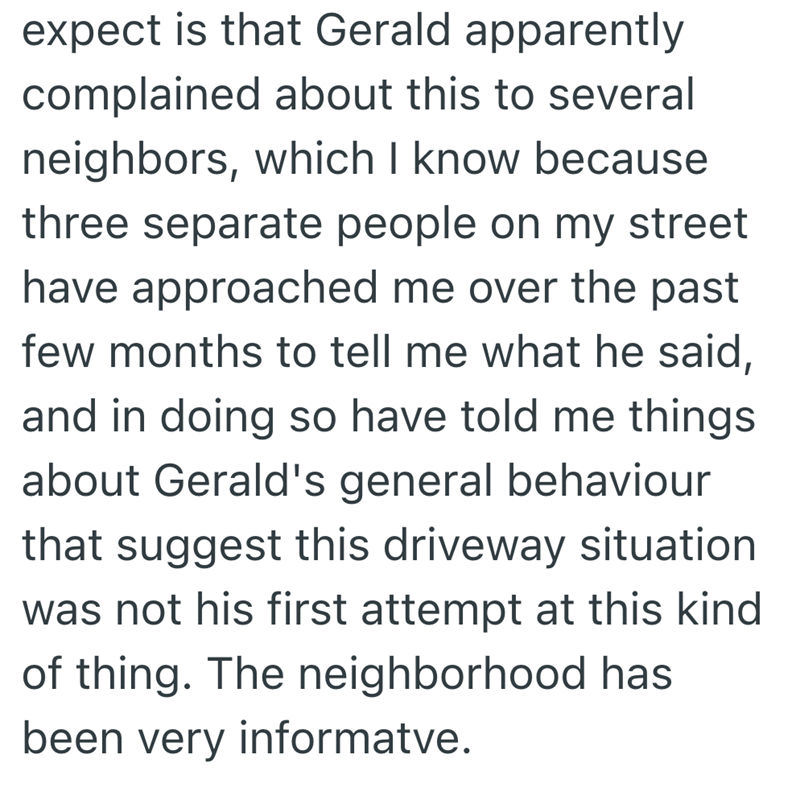 expect is that Gerald apparently complained about this to several neighbors, which I know because three separate people on my street have approached me over the past few months to tell me what he said, and in doing so have told me things about Gerald's general behaviour that suggest this driveway situation was not his first attempt at this kind of thing. The neighborhood has been very informatve.