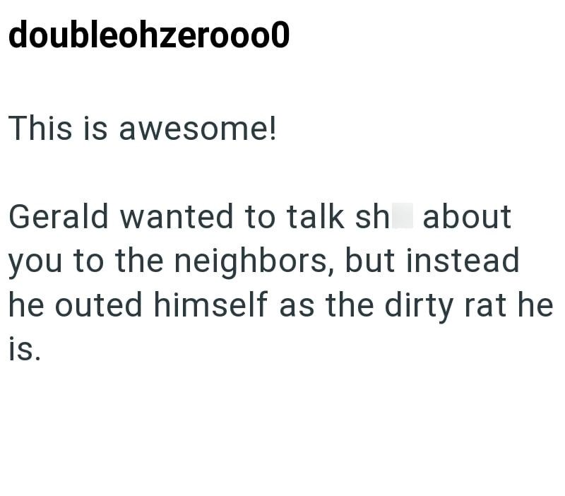 doubleohzerooo0 This is awesome! Gerald wanted to talk sh about you to the neighbors, but instead he outed himself as the dirty rat he is.