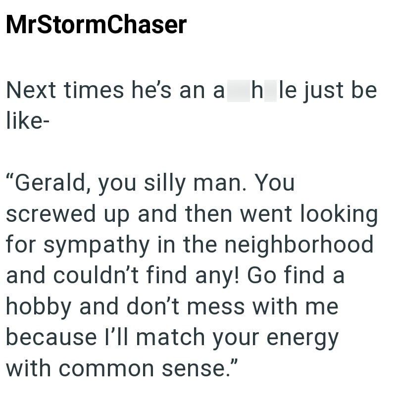 MrStormChaser Next times he's an a h le just be like- "Gerald, you silly man. You screwed up and then went looking for sympathy in the neighborhood and couldn't find any! Go find a hobby and don't mess with me because I'll match your energy with common sense."