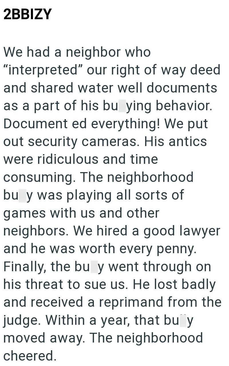 2BBIZY We had a neighbor who "interpreted" our right of way deed and shared water well documents as a part of his bu ying behavior. Document ed everything! We put out security cameras. His antics were ridiculous and time consuming. The neighborhood bu y was playing all sorts of games with us and other neighbors. We hired a good lawyer and he was worth every penny. Finally, the bu y went through on his threat to sue us. He lost badly and received a reprimand from the judge. Within a year, that bu