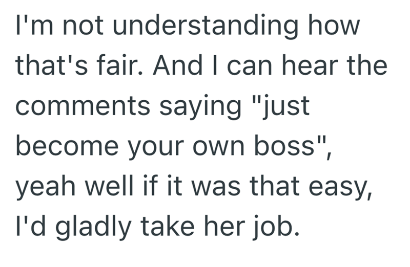 I'm not understanding how that's fair. And I can hear the comments saying "just become your own boss", yeah well if it was that easy, I'd gladly take her job.