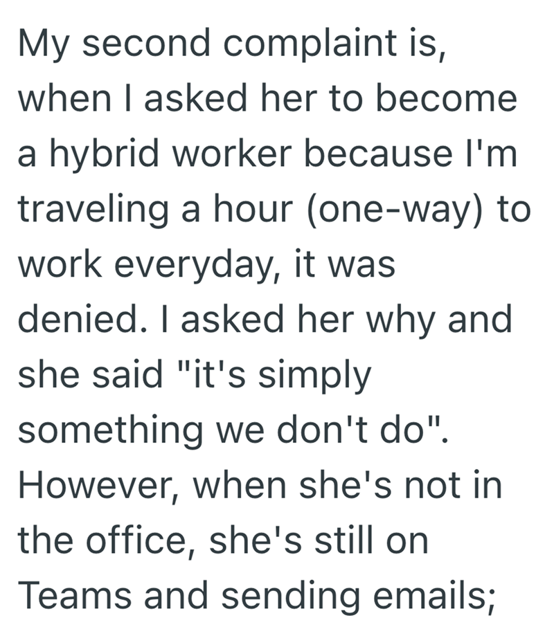 My second complaint is, when I asked her to become a hybrid worker because I'm traveling a hour (one-way) to work everyday, it was denied. I asked her why and she said "it's simply something we don't do". However, when she's not in the office, she's still on Teams and sending emails;