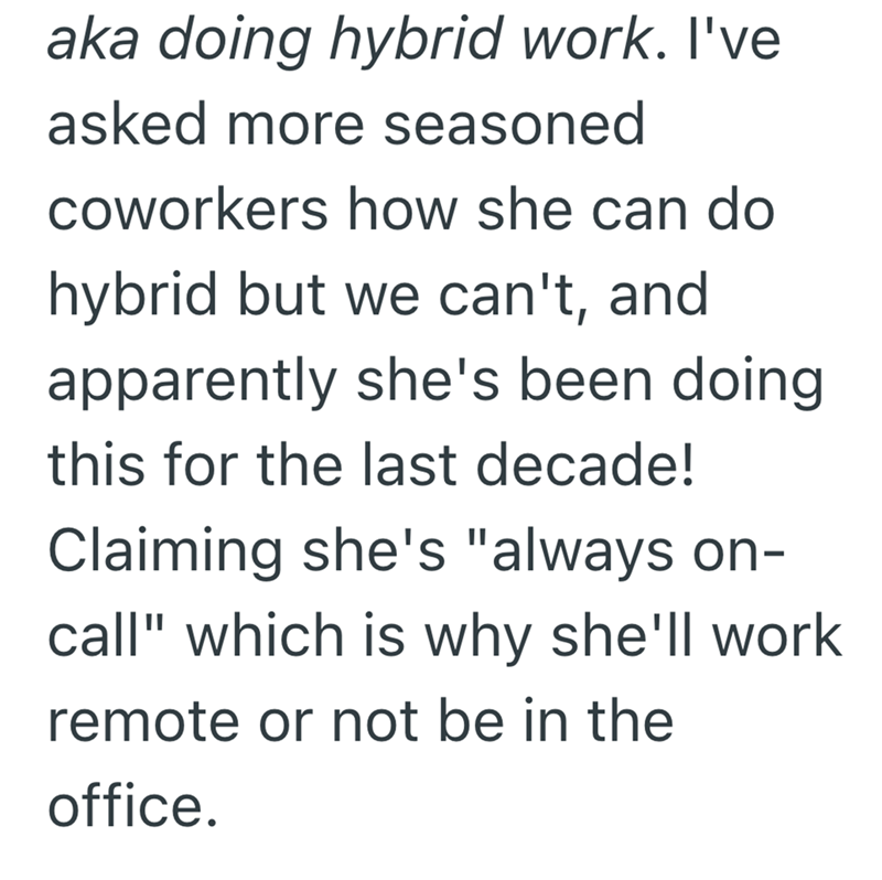 aka doing hybrid work. I've asked more seasoned coworkers how she can do hybrid but we can't, and apparently she's been doing. this for the last decade! Claiming she's "always on- call" which is why she'll work remote or not be in the office.