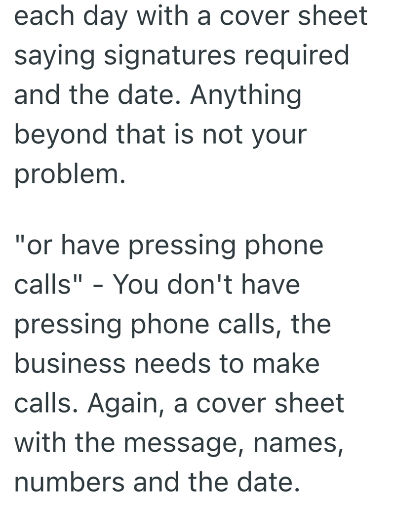 each day with a cover sheet saying signatures required and the date. Anything beyond that is not your problem. "or have pressing phone calls" - You don't have pressing phone calls, the business needs to make calls. Again, a cover sheet with the message, names, numbers and the date.