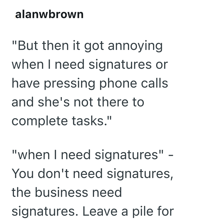 alanwbrown "But then it got annoying when I need signatures or have pressing phone calls. and she's not there to complete tasks." "when I need signatures" - You don't need signatures, the business need signatures. Leave a pile for