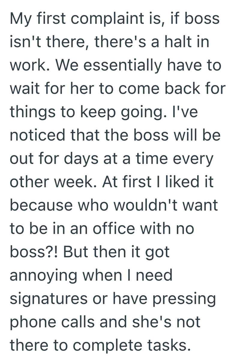 My first complaint is, if boss isn't there, there's a halt in work. We essentially have to wait for her to come back for things to keep going. I've noticed that the boss will be out for days at a time every other week. At first I liked it because who wouldn't want to be in an office with no boss?! But then it got annoying when I need signatures or have pressing phone calls and she's not there to complete tasks.