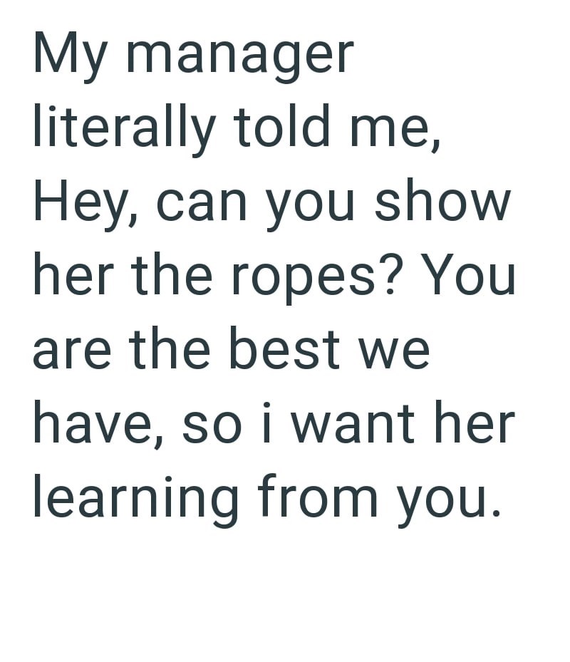 My manager literally told me, Hey, can you show her the ropes? You are the best we have, so i want her learning from you.