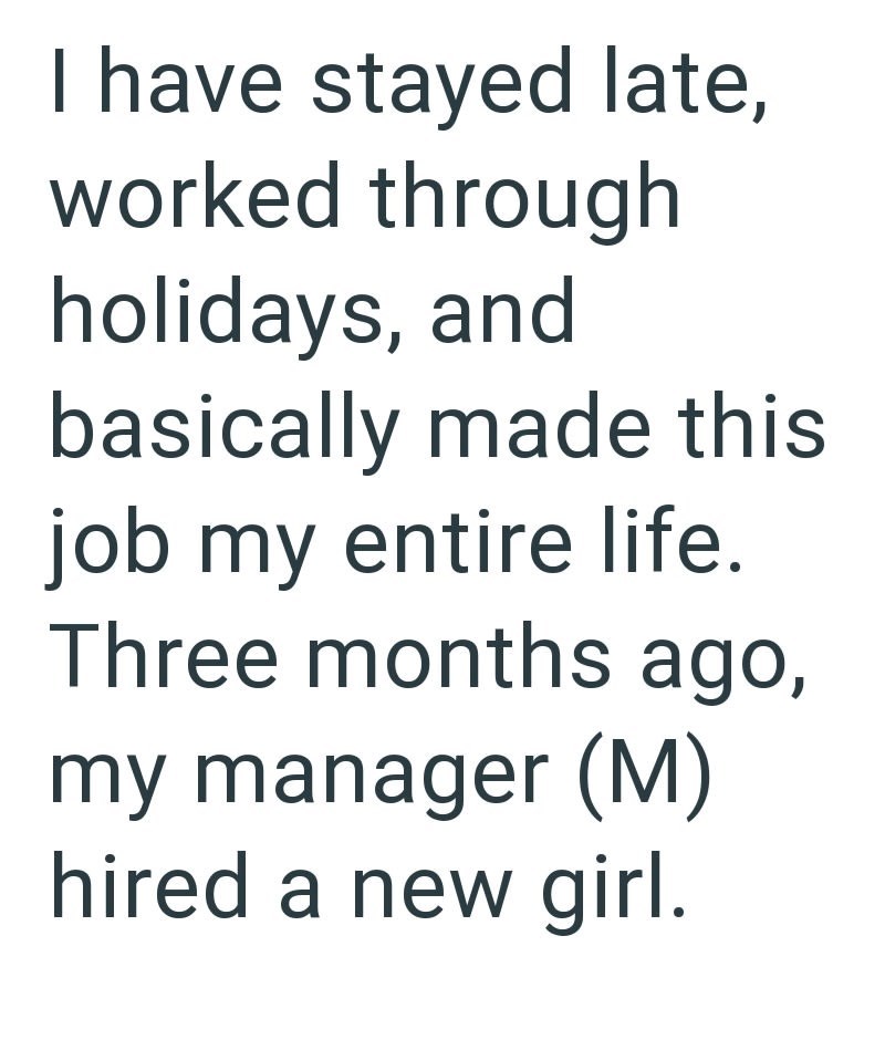I have stayed late, worked through holidays, and basically made this job my entire life. Three months ago, my manager (M) hired a new girl.
