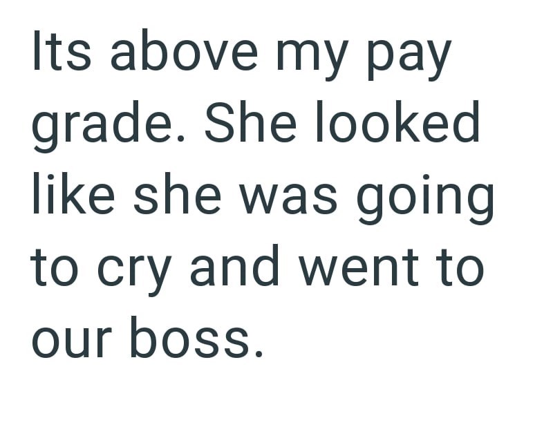 Its above my pay grade. She looked like she was going to cry and went to our boss.